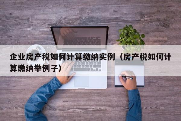 企業(yè)房產(chǎn)稅如何計算繳納實例（房產(chǎn)稅如何計算繳納舉例子）