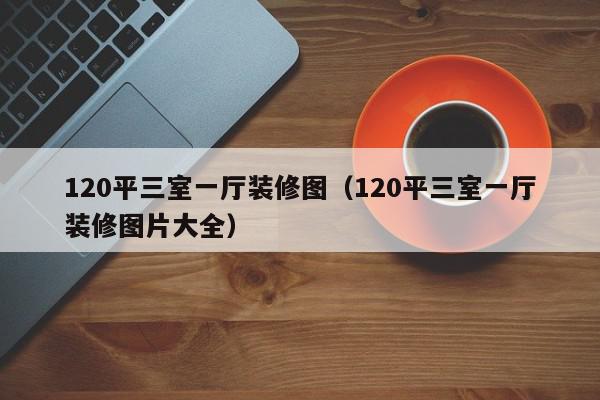 120平三室一廳裝修圖（120平三室一廳裝修圖片大全）