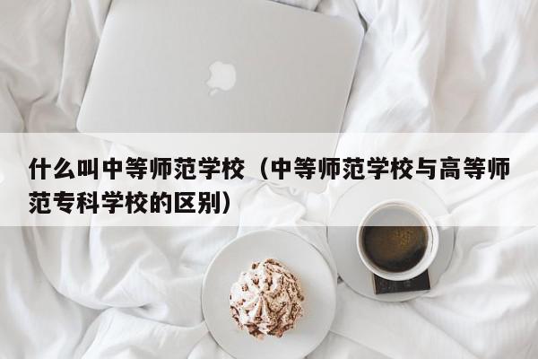 什么叫中等師范學校（中等師范學校與高等師范?？茖W校的區(qū)別）