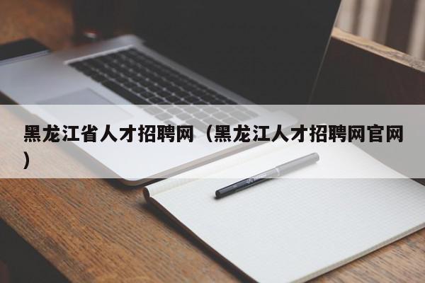 黑龍江省人才招聘網(wǎng)（黑龍江人才招聘網(wǎng)官網(wǎng)）