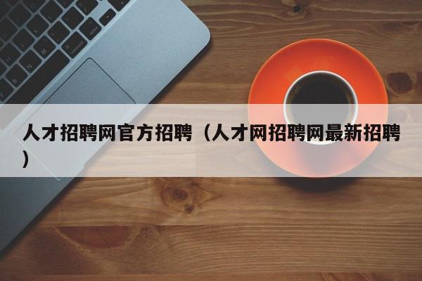 人才招聘網(wǎng)官方招聘（人才網(wǎng)招聘網(wǎng)最新招聘）