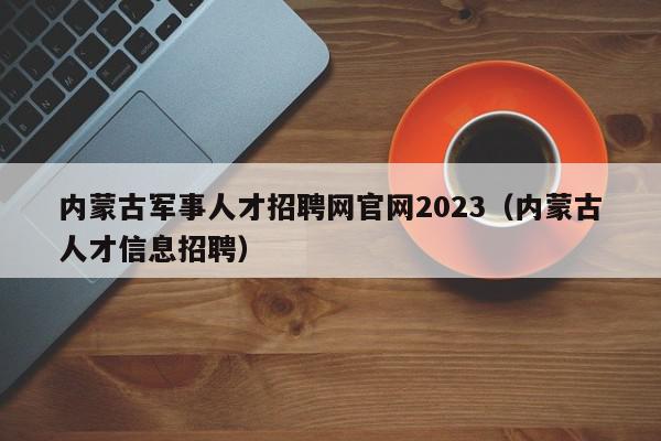 內蒙古軍事人才招聘網(wǎng)官網(wǎng)2023（內蒙古人才信息招聘）