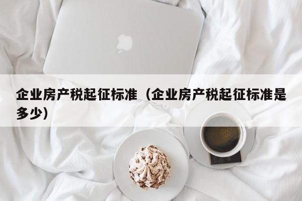 企業(yè)房產(chǎn)稅起征標準（企業(yè)房產(chǎn)稅起征標準是多少）