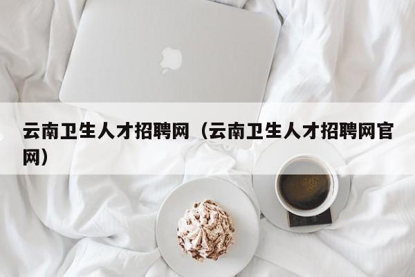 云南衛(wèi)生人才招聘網(wǎng)（云南衛(wèi)生人才招聘網(wǎng)官網(wǎng)）