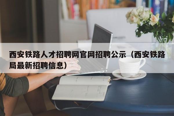 西安鐵路人才招聘網官網招聘公示（西安鐵路局最新招聘信息）