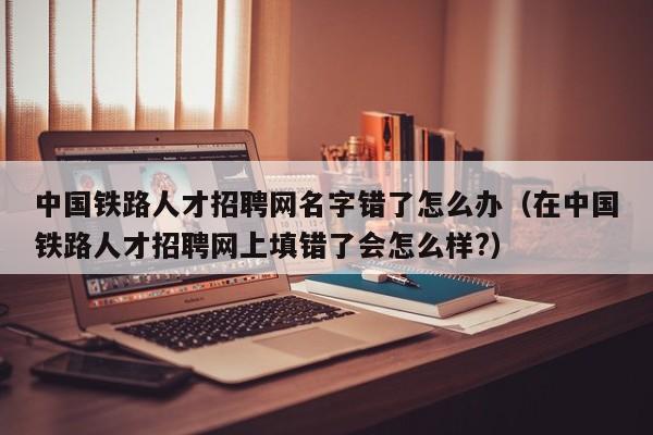 中國鐵路人才招聘網(wǎng)名字錯(cuò)了怎么辦（在中國鐵路人才招聘網(wǎng)上填錯(cuò)了會(huì)怎么樣?）