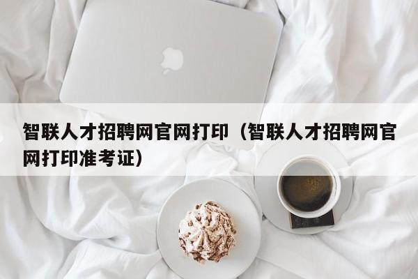 智聯(lián)人才招聘網(wǎng)官網(wǎng)打?。ㄖ锹?lián)人才招聘網(wǎng)官網(wǎng)打印準(zhǔn)考證）