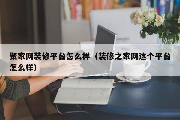 聚家網(wǎng)裝修平臺(tái)怎么樣（裝修之家網(wǎng)這個(gè)平臺(tái)怎么樣）