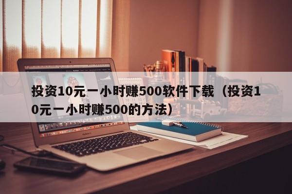 投資10元一小時(shí)賺500軟件下載（投資10元一小時(shí)賺500的方法）