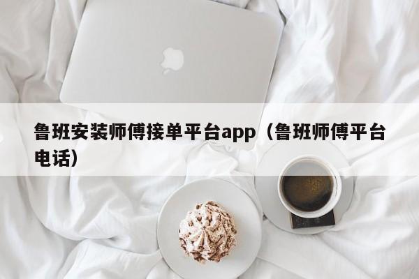 魯班安裝師傅接單平臺(tái)app（魯班師傅平臺(tái)電話）