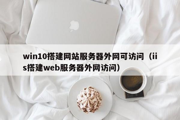 win10搭建網(wǎng)站服務(wù)器外網(wǎng)可訪問（iis搭建web服務(wù)器外網(wǎng)訪問）